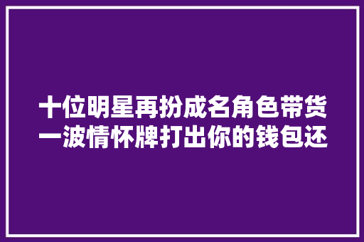 十位明星再扮成名角色带货一波情怀牌打出你的钱包还守得住吗 十位明星再扮成名角色带货一波情怀牌打出你的钱包还守得住吗 人工智能