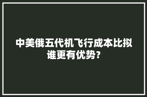 中美俄五代机飞行成本比拟谁更有优势？ 中美俄五代机飞行成本比拟谁更有优势？ 互联通信