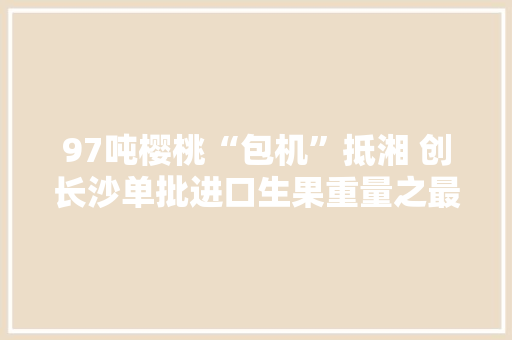 97吨樱桃“包机”抵湘 创长沙单批进口生果重量之最 97吨樱桃“包机”抵湘 创长沙单批进口生果重量之最 互联通信