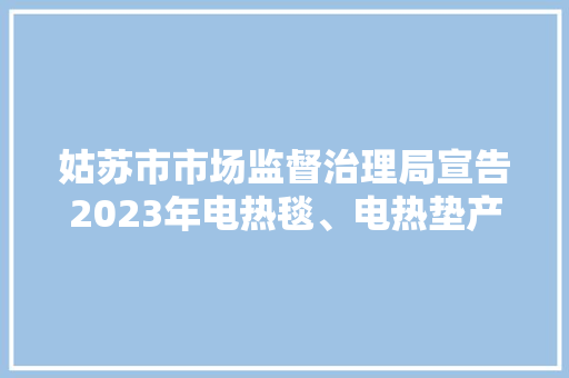 姑苏市市场监督治理局宣告2023年电热毯、电热垫产品质量市级监督抽查情况通知书记（第94期）