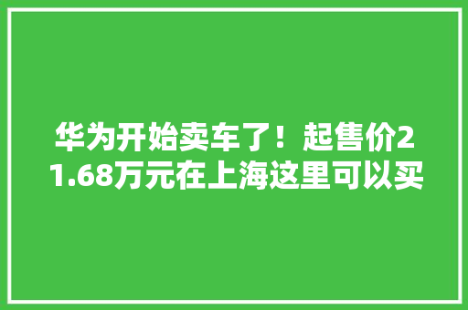 华为开始卖车了！起售价21.68万元在上海这里可以买到…… 华为开始卖车了！起售价21.68万元在上海这里可以买到…… 智能科技