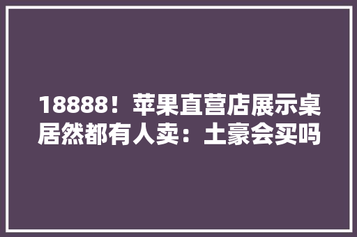 18888！苹果直营店展示桌居然都有人卖：土豪会买吗？ 18888！苹果直营店展示桌居然都有人卖：土豪会买吗？ 智能科技