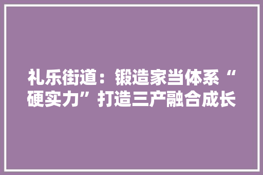 礼乐街道：锻造家当体系“硬实力”打造三产融合成长新样板 礼乐街道：锻造家当体系“硬实力”打造三产融合成长新样板 人工智能