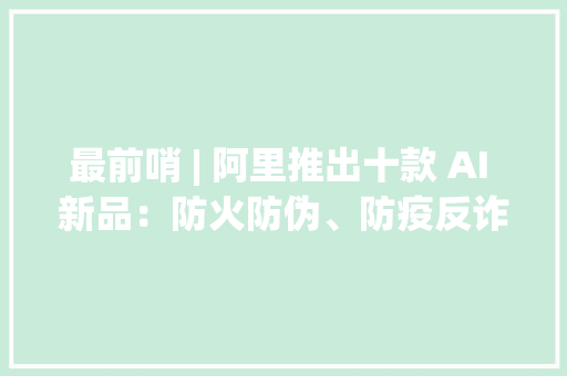 最前哨 | 阿里推出十款 AI 新品：防火防伪、防疫反诈鉴黄、打假 最前哨 | 阿里推出十款 AI 新品：防火防伪、防疫反诈鉴黄、打假 智能科技