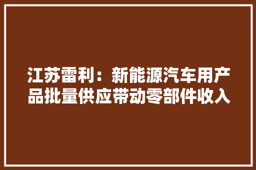江苏雷利：新能源汽车用产品批量供应带动零部件收入大年夜幅增长 江苏雷利：新能源汽车用产品批量供应带动零部件收入大年夜幅增长 智能家居