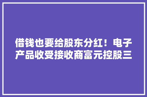 借钱也要给股东分红！电子产品收受接收商富元控股三度港股递表 借钱也要给股东分红！电子产品收受接收商富元控股三度港股递表 智能科技