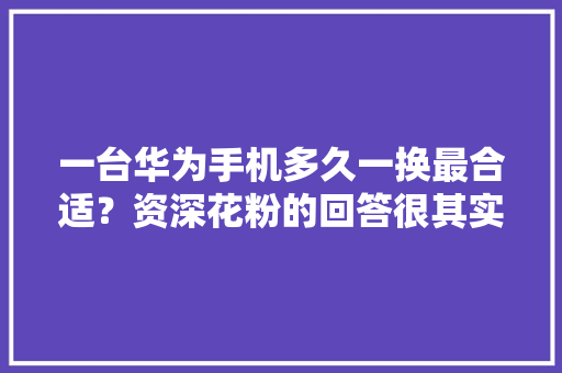 一台华为手机多久一换最合适？资深花粉的回答很其实终于不慌了 一台华为手机多久一换最合适？资深花粉的回答很其实终于不慌了 互联通信