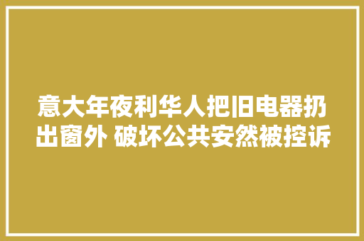 意大年夜利华人把旧电器扔出窗外 破坏公共安然被控诉 意大年夜利华人把旧电器扔出窗外 破坏公共安然被控诉 智能家居