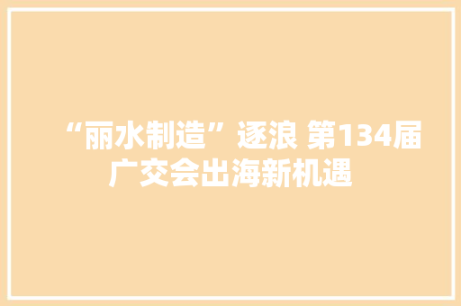 “丽水制造”逐浪 第134届广交会出海新机遇 “丽水制造”逐浪 第134届广交会出海新机遇 智能科技