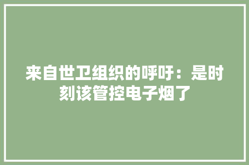 来自世卫组织的呼吁：是时刻该管控电子烟了 来自世卫组织的呼吁：是时刻该管控电子烟了 智能科技