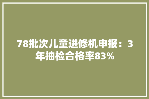 78批次儿童进修机申报：3年抽检合格率83% 78批次儿童进修机申报：3年抽检合格率83% 智能科技