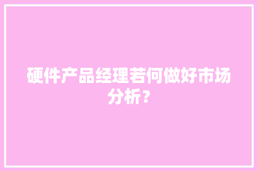 硬件产品经理若何做好市场分析？