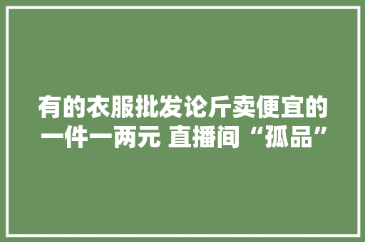 有的衣服批发论斤卖便宜的一件一两元 直播间“孤品”竟是二手货