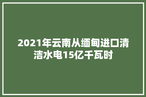 2021年云南从缅甸进口清洁水电15亿千瓦时 2021年云南从缅甸进口清洁水电15亿千瓦时 人工智能