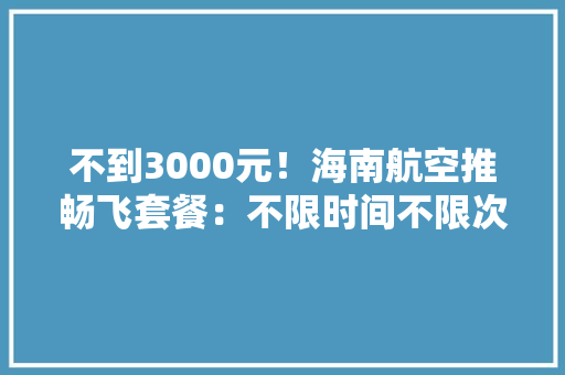 不到3000元！海南航空推畅飞套餐：不限时间不限次数