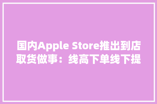 国内Apple Store推出到店取货做事：线高下单线下提货 国内Apple Store推出到店取货做事：线高下单线下提货 智能家居