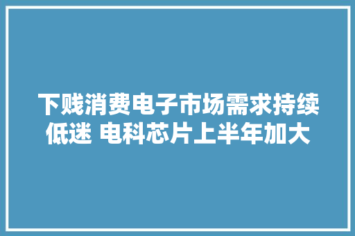 下贱消费电子市场需求持续低迷 电科芯片上半年加大年夜研发、产品出新力争“破局”