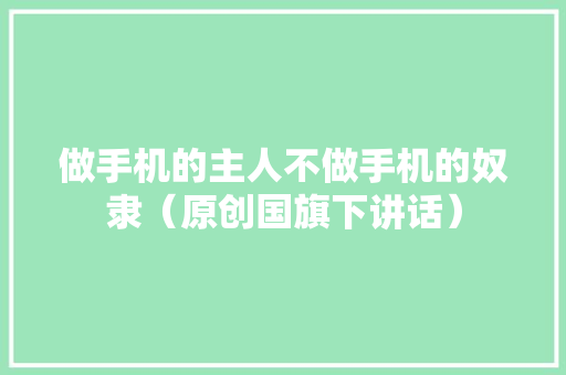 做手机的主人不做手机的奴隶（原创国旗下讲话） 做手机的主人不做手机的奴隶（原创国旗下讲话） 互联通信