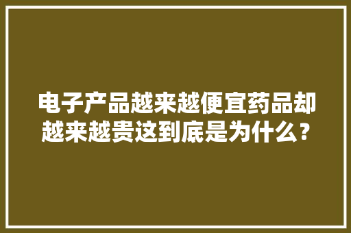 电子产品越来越便宜药品却越来越贵这到底是为什么？ 电子产品越来越便宜药品却越来越贵这到底是为什么？ 互联通信