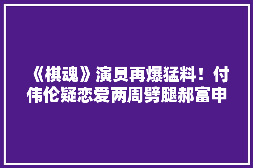 《棋魂》演员再爆猛料！付伟伦疑恋爱两周劈腿郝富申劈腿4女生 《棋魂》演员再爆猛料！付伟伦疑恋爱两周劈腿郝富申劈腿4女生 互联通信