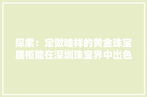 探索：定做啥样的黄金珠宝展柜能在深圳珠宝界中出色？ 探索：定做啥样的黄金珠宝展柜能在深圳珠宝界中出色？ 人工智能