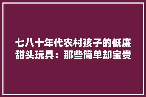 七八十年代农村孩子的低廉甜头玩具：那些简单却宝贵的童年回忆