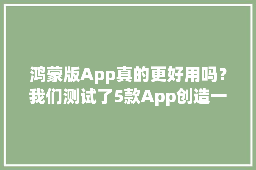 鸿蒙版App真的更好用吗？我们测试了5款App创造一个大年夜秘密 鸿蒙版App真的更好用吗？我们测试了5款App创造一个大年夜秘密 智能家居