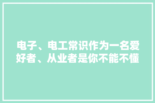电子、电工常识作为一名爱好者、从业者是你不能不懂的概念！ 电子、电工常识作为一名爱好者、从业者是你不能不懂的概念！ 智能家居