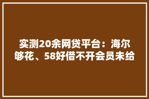 实测20余网贷平台：海尔够花、58好借不开会员未给额度 实测20余网贷平台：海尔够花、58好借不开会员未给额度 互联通信