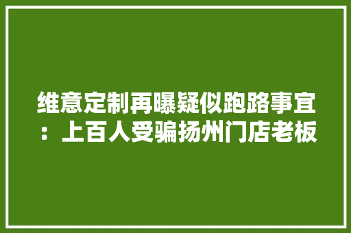 维意定制再曝疑似跑路事宜：上百人受骗扬州门店老板被控制 维意定制再曝疑似跑路事宜：上百人受骗扬州门店老板被控制 智能家居