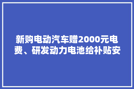 新购电动汽车赠2000元电费、研发动力电池给补贴安徽合肥另类政策助新能源汽车家当成长