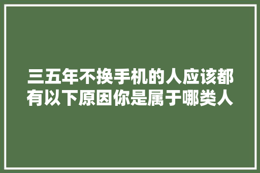 三五年不换手机的人应该都有以下原因你是属于哪类人？ 三五年不换手机的人应该都有以下原因你是属于哪类人？ 互联通信