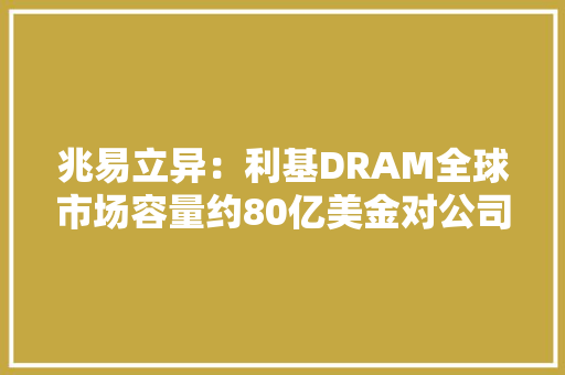 兆易立异：利基DRAM全球市场容量约80亿美金对公司来说具有广泛的市场空间 兆易立异：利基DRAM全球市场容量约80亿美金对公司来说具有广泛的市场空间 互联通信