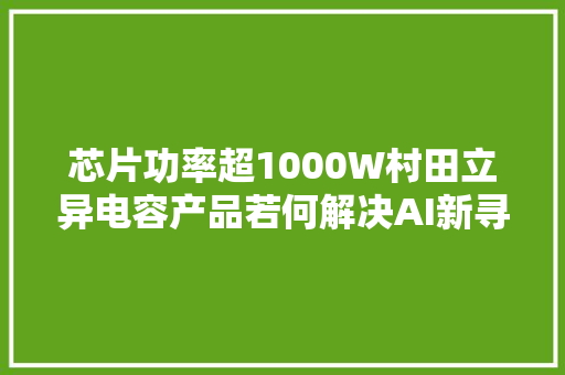 芯片功率超1000W村田立异电容产品若何解决AI新寻衅？ 芯片功率超1000W村田立异电容产品若何解决AI新寻衅？ 人工智能