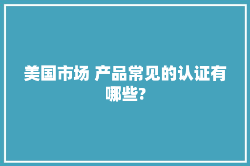 美国市场 产品常见的认证有哪些?