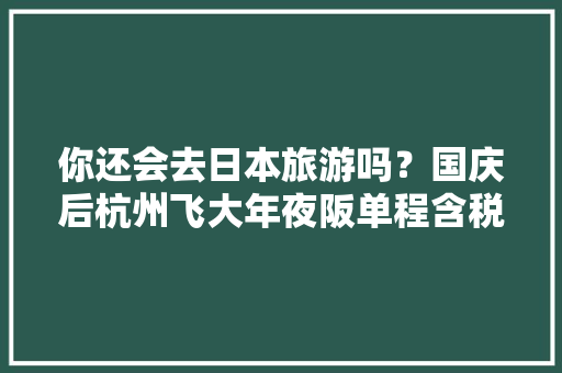 你还会去日本旅游吗？国庆后杭州飞大年夜阪单程含税跌至780元 你还会去日本旅游吗？国庆后杭州飞大年夜阪单程含税跌至780元 智能家居